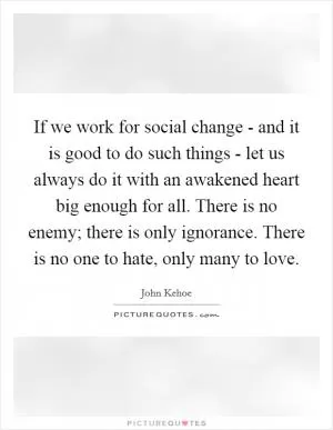 If we work for social change - and it is good to do such things - let us always do it with an awakened heart big enough for all. There is no enemy; there is only ignorance. There is no one to hate, only many to love Picture Quote #1