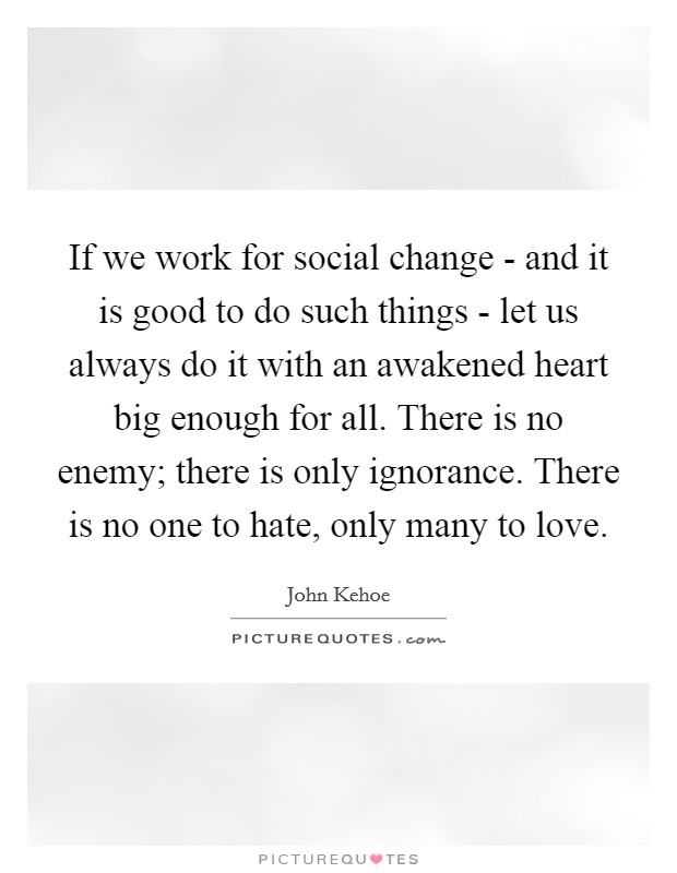 If we work for social change - and it is good to do such things - let us always do it with an awakened heart big enough for all. There is no enemy; there is only ignorance. There is no one to hate, only many to love. Picture Quote #1