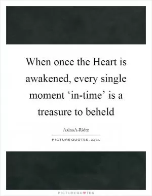 When once the Heart is awakened, every single moment ‘in-time’ is a treasure to beheld Picture Quote #1