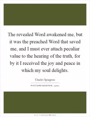The revealed Word awakened me, but it was the preached Word that saved me, and I must ever attach peculiar value to the hearing of the truth, for by it I received the joy and peace in which my soul delights Picture Quote #1