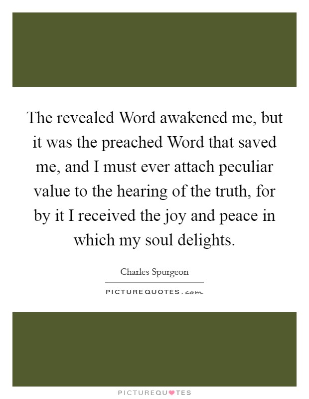 The revealed Word awakened me, but it was the preached Word that saved me, and I must ever attach peculiar value to the hearing of the truth, for by it I received the joy and peace in which my soul delights. Picture Quote #1