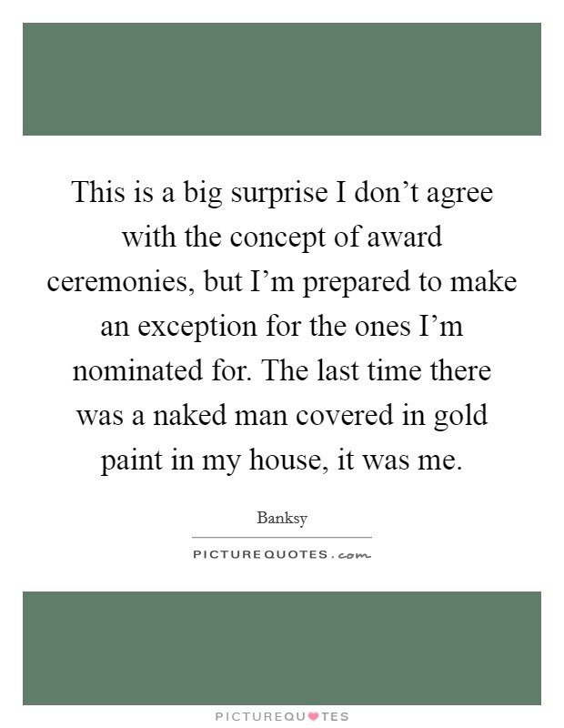 This is a big surprise I don't agree with the concept of award ceremonies, but I'm prepared to make an exception for the ones I'm nominated for. The last time there was a naked man covered in gold paint in my house, it was me. Picture Quote #1