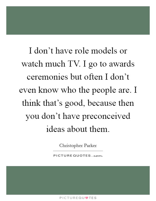 I don't have role models or watch much TV. I go to awards ceremonies but often I don't even know who the people are. I think that's good, because then you don't have preconceived ideas about them. Picture Quote #1
