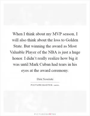 When I think about my MVP season, I will also think about the loss to Golden State. But winning the award as Most Valuable Player of the NBA is just a huge honor. I didn’t really realize how big it was until Mark Cuban had tears in his eyes at the award ceremony Picture Quote #1