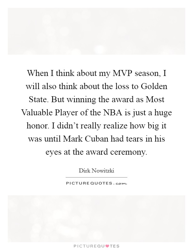 When I think about my MVP season, I will also think about the loss to Golden State. But winning the award as Most Valuable Player of the NBA is just a huge honor. I didn't really realize how big it was until Mark Cuban had tears in his eyes at the award ceremony. Picture Quote #1
