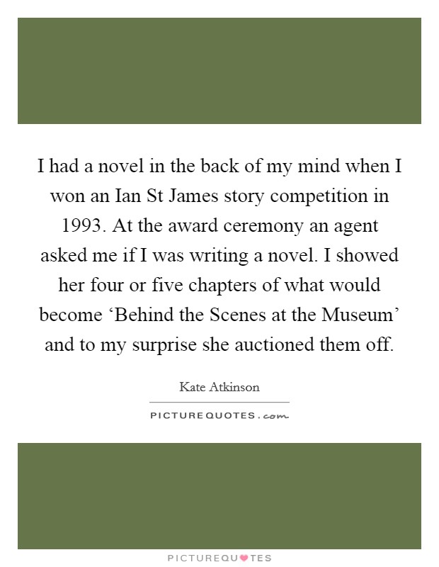 I had a novel in the back of my mind when I won an Ian St James story competition in 1993. At the award ceremony an agent asked me if I was writing a novel. I showed her four or five chapters of what would become ‘Behind the Scenes at the Museum' and to my surprise she auctioned them off. Picture Quote #1