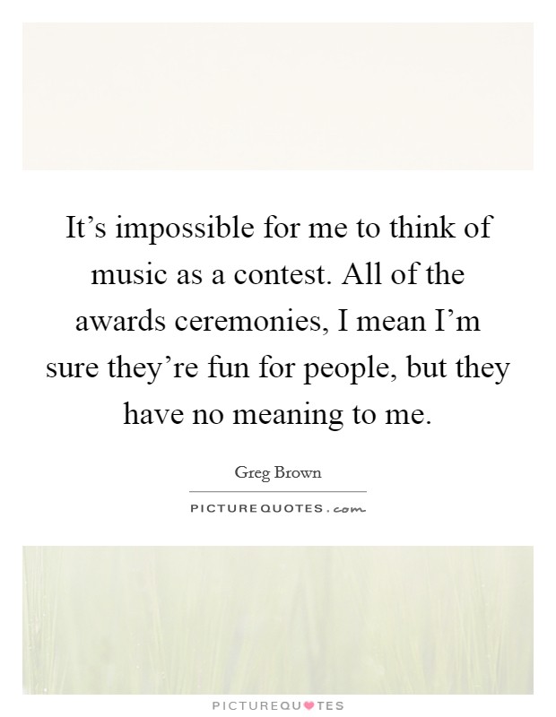 It's impossible for me to think of music as a contest. All of the awards ceremonies, I mean I'm sure they're fun for people, but they have no meaning to me. Picture Quote #1