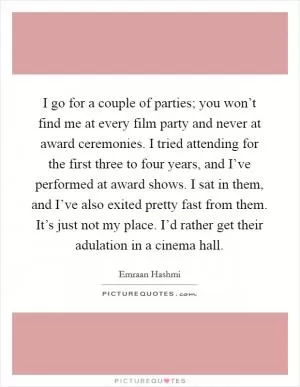 I go for a couple of parties; you won’t find me at every film party and never at award ceremonies. I tried attending for the first three to four years, and I’ve performed at award shows. I sat in them, and I’ve also exited pretty fast from them. It’s just not my place. I’d rather get their adulation in a cinema hall Picture Quote #1