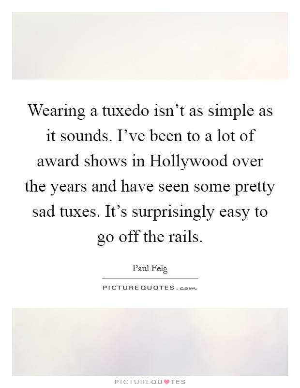 Wearing a tuxedo isn't as simple as it sounds. I've been to a lot of award shows in Hollywood over the years and have seen some pretty sad tuxes. It's surprisingly easy to go off the rails. Picture Quote #1