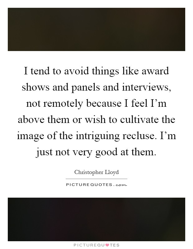 I tend to avoid things like award shows and panels and interviews, not remotely because I feel I'm above them or wish to cultivate the image of the intriguing recluse. I'm just not very good at them. Picture Quote #1