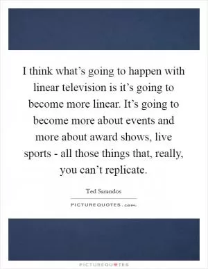 I think what’s going to happen with linear television is it’s going to become more linear. It’s going to become more about events and more about award shows, live sports - all those things that, really, you can’t replicate Picture Quote #1