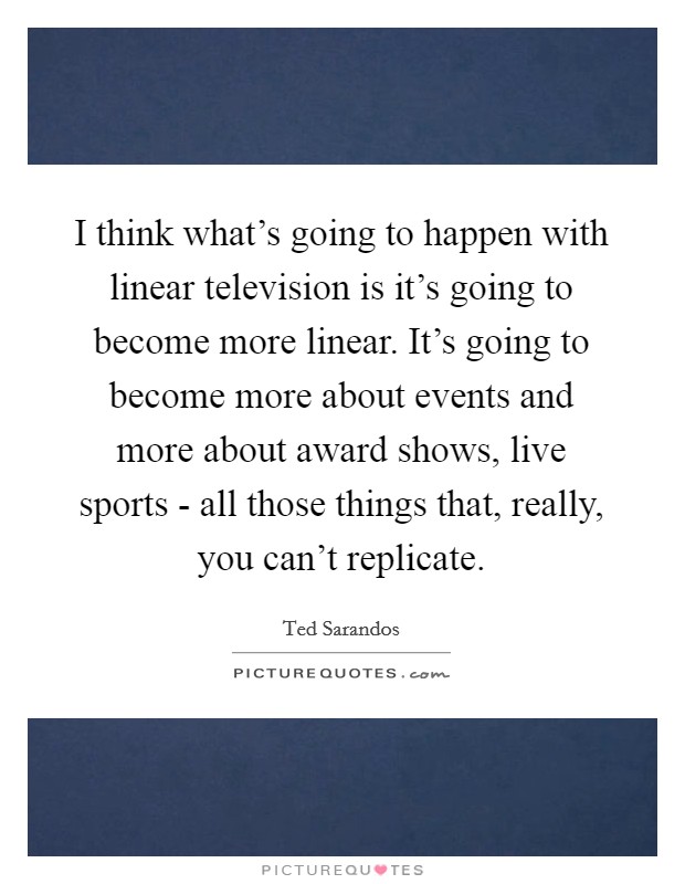 I think what's going to happen with linear television is it's going to become more linear. It's going to become more about events and more about award shows, live sports - all those things that, really, you can't replicate. Picture Quote #1