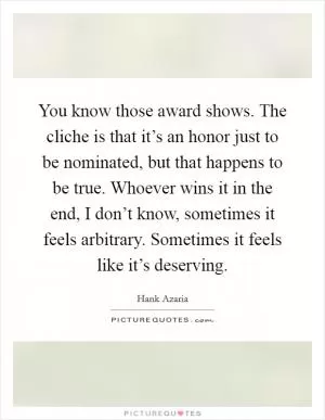 You know those award shows. The cliche is that it’s an honor just to be nominated, but that happens to be true. Whoever wins it in the end, I don’t know, sometimes it feels arbitrary. Sometimes it feels like it’s deserving Picture Quote #1
