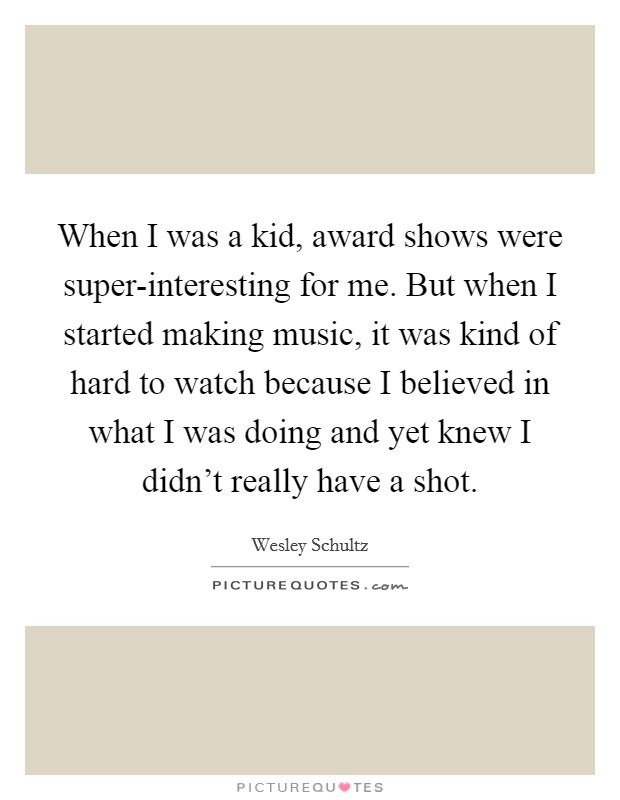 When I was a kid, award shows were super-interesting for me. But when I started making music, it was kind of hard to watch because I believed in what I was doing and yet knew I didn't really have a shot. Picture Quote #1