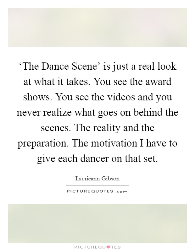 ‘The Dance Scene' is just a real look at what it takes. You see the award shows. You see the videos and you never realize what goes on behind the scenes. The reality and the preparation. The motivation I have to give each dancer on that set. Picture Quote #1