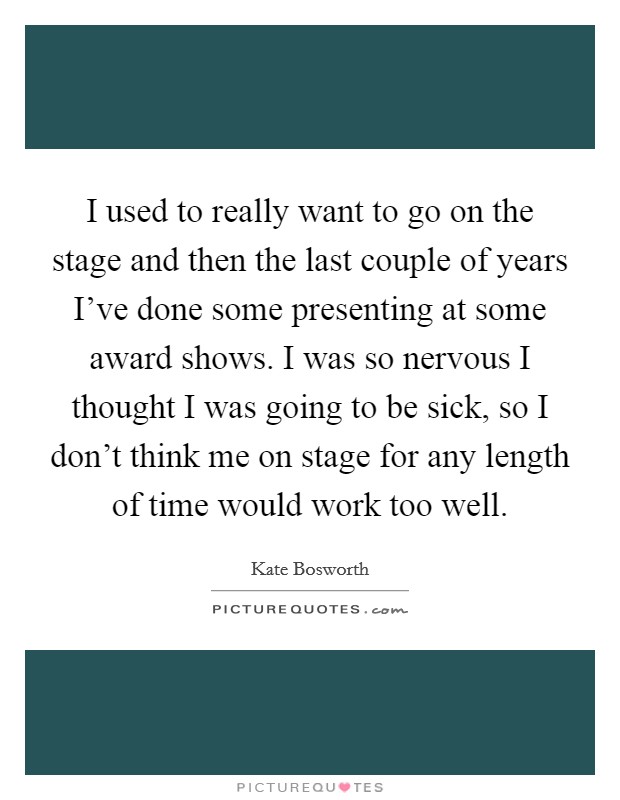 I used to really want to go on the stage and then the last couple of years I've done some presenting at some award shows. I was so nervous I thought I was going to be sick, so I don't think me on stage for any length of time would work too well. Picture Quote #1