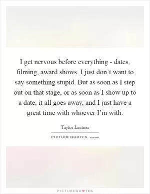 I get nervous before everything - dates, filming, award shows. I just don’t want to say something stupid. But as soon as I step out on that stage, or as soon as I show up to a date, it all goes away, and I just have a great time with whoever I’m with Picture Quote #1