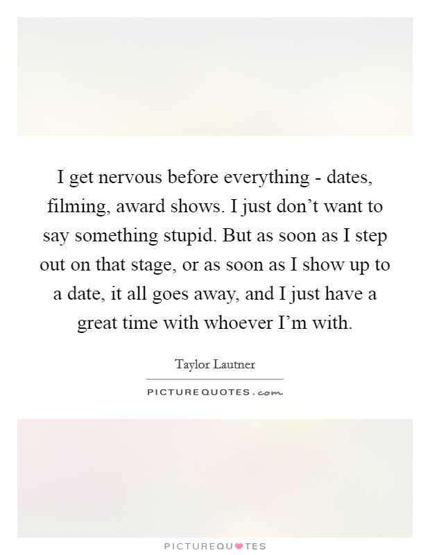I get nervous before everything - dates, filming, award shows. I just don't want to say something stupid. But as soon as I step out on that stage, or as soon as I show up to a date, it all goes away, and I just have a great time with whoever I'm with. Picture Quote #1