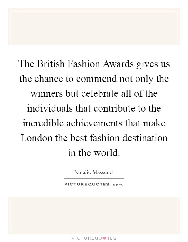 The British Fashion Awards gives us the chance to commend not only the winners but celebrate all of the individuals that contribute to the incredible achievements that make London the best fashion destination in the world. Picture Quote #1