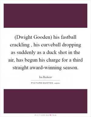 (Dwight Gooden) his fastball crackling , his curveball dropping as suddenly as a duck shot in the air, has begun his charge for a third straight award-winning season Picture Quote #1