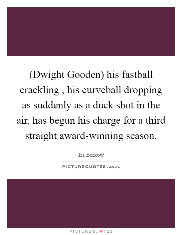 (Dwight Gooden) his fastball crackling , his curveball dropping as suddenly as a duck shot in the air, has begun his charge for a third straight award-winning season. Picture Quote #1
