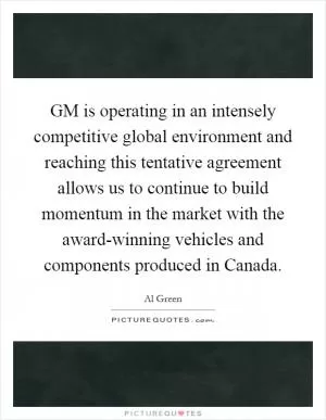 GM is operating in an intensely competitive global environment and reaching this tentative agreement allows us to continue to build momentum in the market with the award-winning vehicles and components produced in Canada Picture Quote #1