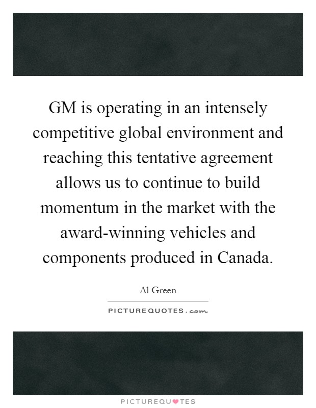 GM is operating in an intensely competitive global environment and reaching this tentative agreement allows us to continue to build momentum in the market with the award-winning vehicles and components produced in Canada. Picture Quote #1
