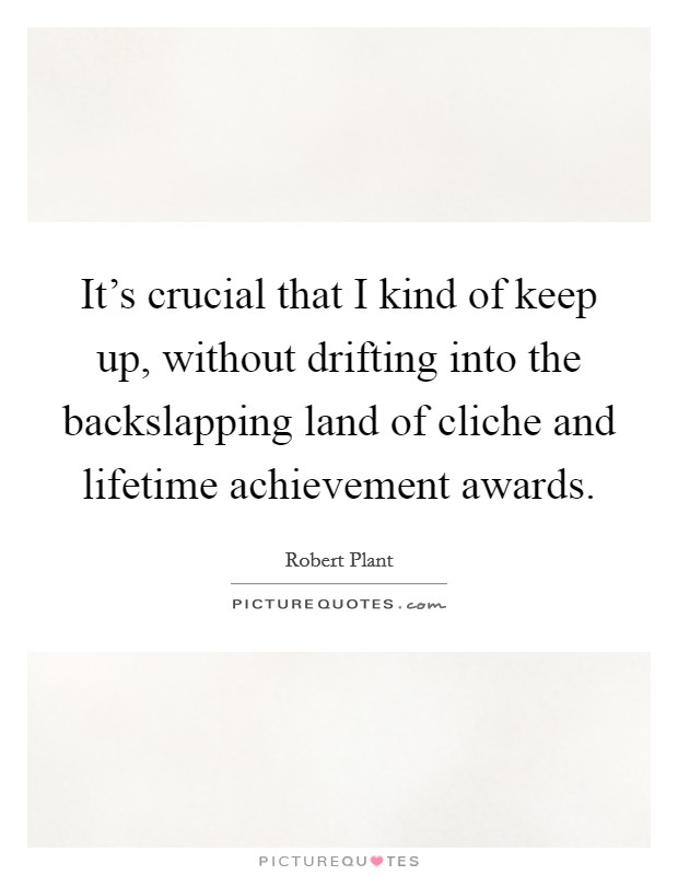It's crucial that I kind of keep up, without drifting into the backslapping land of cliche and lifetime achievement awards. Picture Quote #1