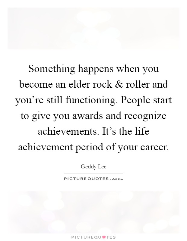 Something happens when you become an elder rock and roller and you're still functioning. People start to give you awards and recognize achievements. It's the life achievement period of your career. Picture Quote #1
