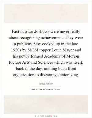 Fact is, awards shows were never really about recognizing achievement. They were a publicity ploy cooked up in the late 1920s by MGM topper Louie Mayer and his newly formed Academy of Motion Picture Arts and Sciences which was itself, back in the day, nothing but a front organization to discourage unionizing Picture Quote #1