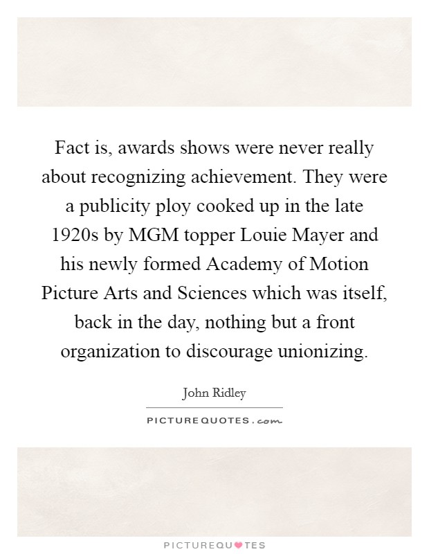 Fact is, awards shows were never really about recognizing achievement. They were a publicity ploy cooked up in the late 1920s by MGM topper Louie Mayer and his newly formed Academy of Motion Picture Arts and Sciences which was itself, back in the day, nothing but a front organization to discourage unionizing. Picture Quote #1