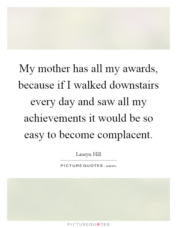 My mother has all my awards, because if I walked downstairs every day and saw all my achievements it would be so easy to become complacent. Picture Quote #1