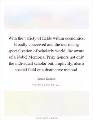 With the variety of fields within economics, broadly conceived and the increasing specialization of scholarly world, the award of a Nobel Memorial Prize honors not only the individual scholar but, implicitly, also a special field or a distinctive method Picture Quote #1
