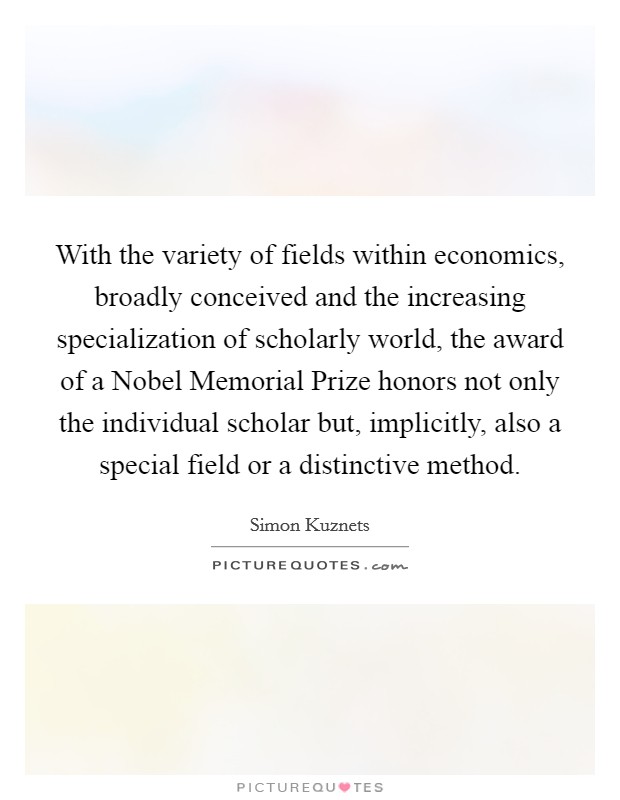 With the variety of fields within economics, broadly conceived and the increasing specialization of scholarly world, the award of a Nobel Memorial Prize honors not only the individual scholar but, implicitly, also a special field or a distinctive method. Picture Quote #1