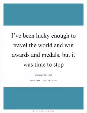 I’ve been lucky enough to travel the world and win awards and medals, but it was time to stop Picture Quote #1