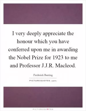 I very deeply appreciate the honour which you have conferred upon me in awarding the Nobel Prize for 1923 to me and Professor J.J.R. Macleod Picture Quote #1