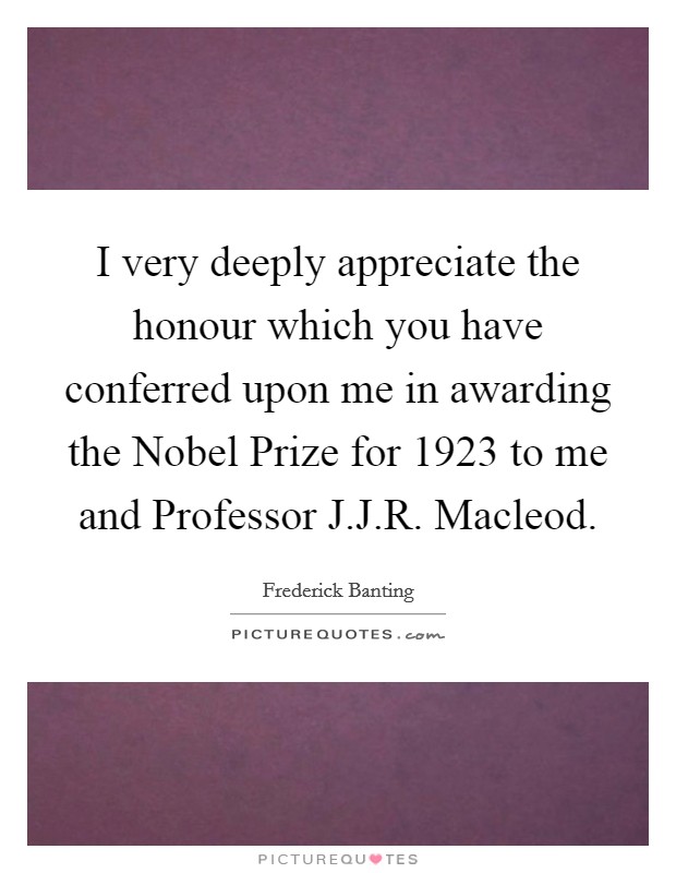 I very deeply appreciate the honour which you have conferred upon me in awarding the Nobel Prize for 1923 to me and Professor J.J.R. Macleod. Picture Quote #1
