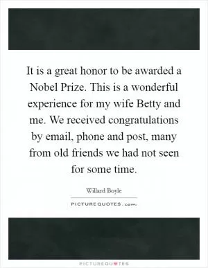 It is a great honor to be awarded a Nobel Prize. This is a wonderful experience for my wife Betty and me. We received congratulations by email, phone and post, many from old friends we had not seen for some time Picture Quote #1