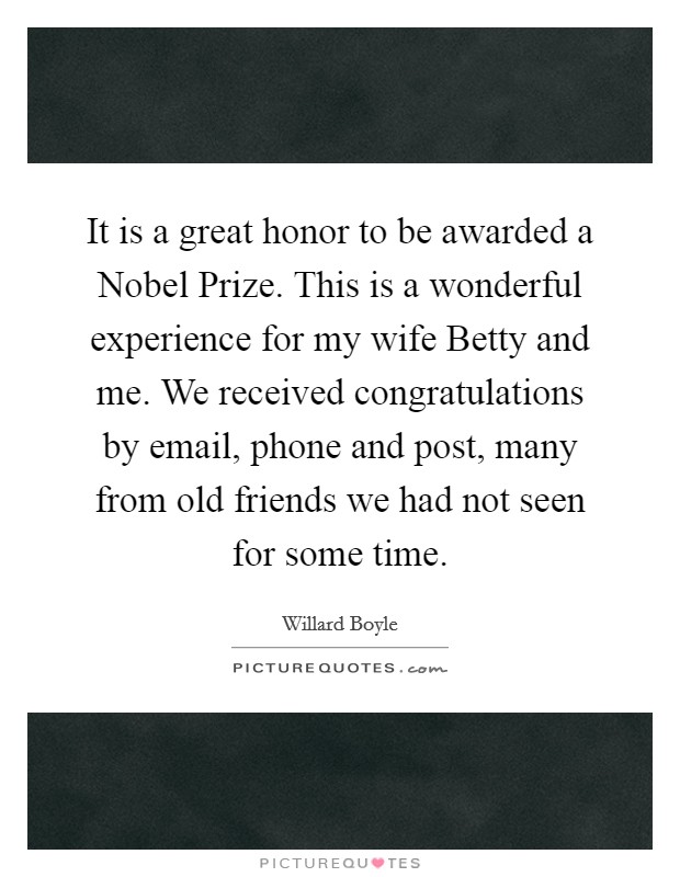 It is a great honor to be awarded a Nobel Prize. This is a wonderful experience for my wife Betty and me. We received congratulations by email, phone and post, many from old friends we had not seen for some time. Picture Quote #1