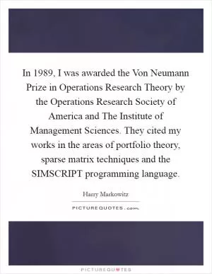 In 1989, I was awarded the Von Neumann Prize in Operations Research Theory by the Operations Research Society of America and The Institute of Management Sciences. They cited my works in the areas of portfolio theory, sparse matrix techniques and the SIMSCRIPT programming language Picture Quote #1