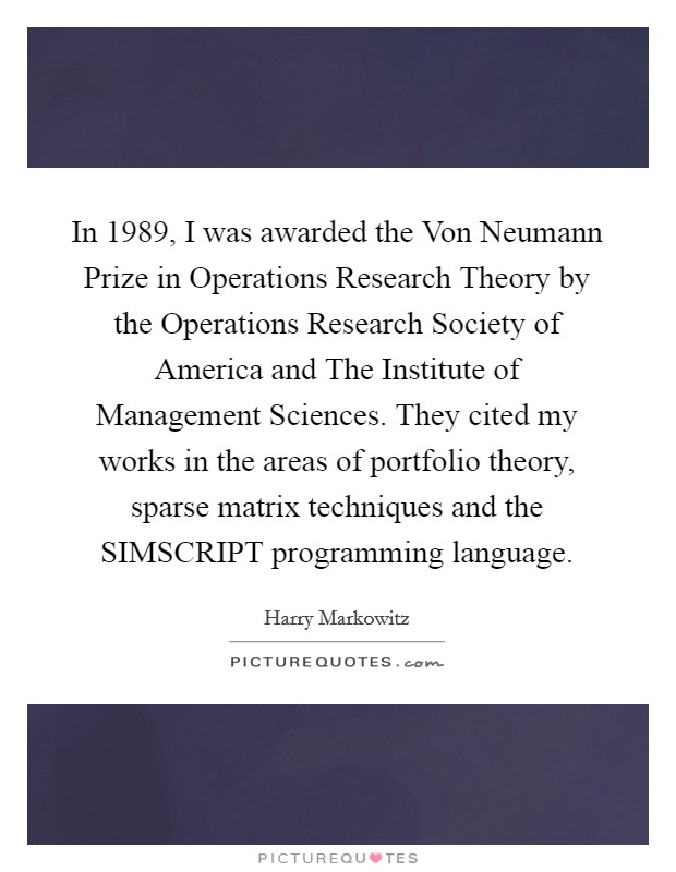 In 1989, I was awarded the Von Neumann Prize in Operations Research Theory by the Operations Research Society of America and The Institute of Management Sciences. They cited my works in the areas of portfolio theory, sparse matrix techniques and the SIMSCRIPT programming language. Picture Quote #1