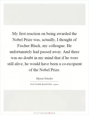 My first reaction on being awarded the Nobel Prize was, actually, I thought of Fischer Black, my colleague. He unfortunately had passed away. And there was no doubt in my mind that if he were still alive, he would have been a co-recipient of the Nobel Prize Picture Quote #1