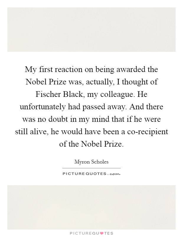 My first reaction on being awarded the Nobel Prize was, actually, I thought of Fischer Black, my colleague. He unfortunately had passed away. And there was no doubt in my mind that if he were still alive, he would have been a co-recipient of the Nobel Prize. Picture Quote #1