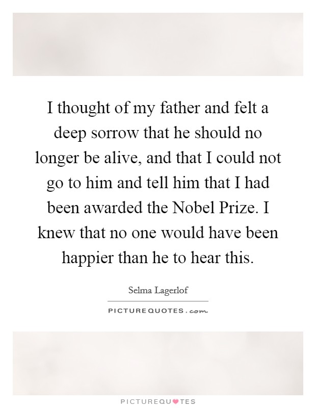 I thought of my father and felt a deep sorrow that he should no longer be alive, and that I could not go to him and tell him that I had been awarded the Nobel Prize. I knew that no one would have been happier than he to hear this. Picture Quote #1