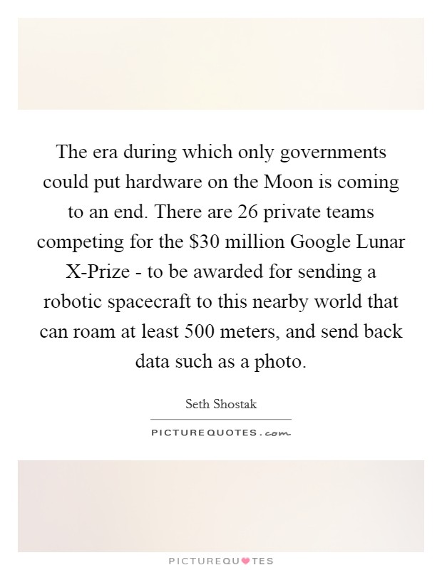 The era during which only governments could put hardware on the Moon is coming to an end. There are 26 private teams competing for the $30 million Google Lunar X-Prize - to be awarded for sending a robotic spacecraft to this nearby world that can roam at least 500 meters, and send back data such as a photo. Picture Quote #1