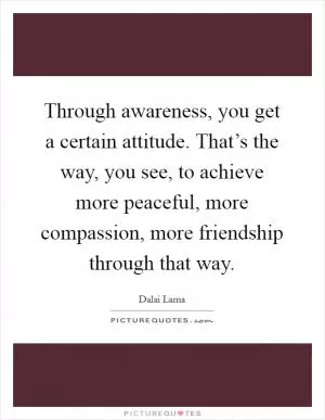 Through awareness, you get a certain attitude. That’s the way, you see, to achieve more peaceful, more compassion, more friendship through that way Picture Quote #1