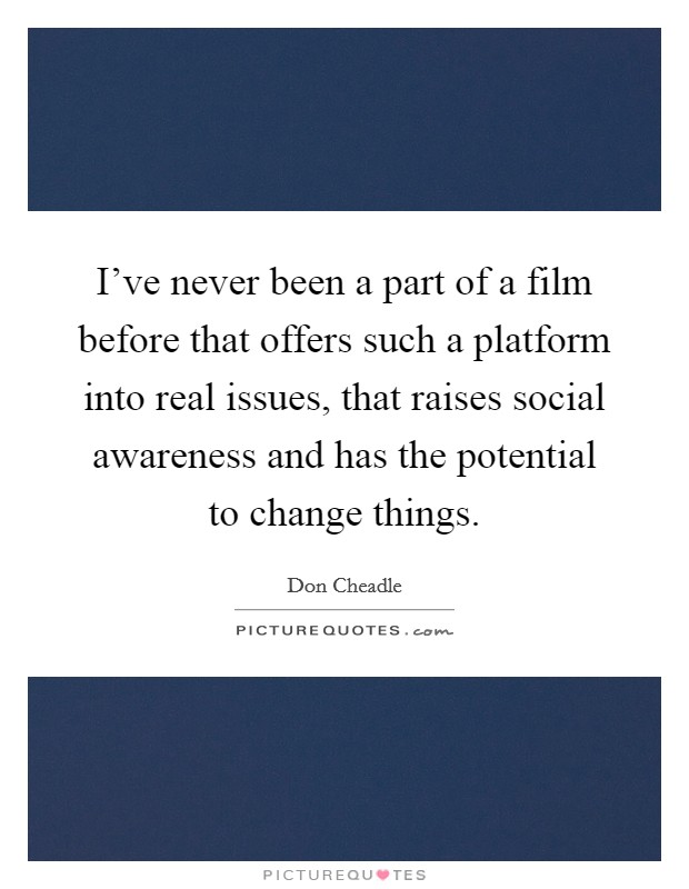 I've never been a part of a film before that offers such a platform into real issues, that raises social awareness and has the potential to change things. Picture Quote #1