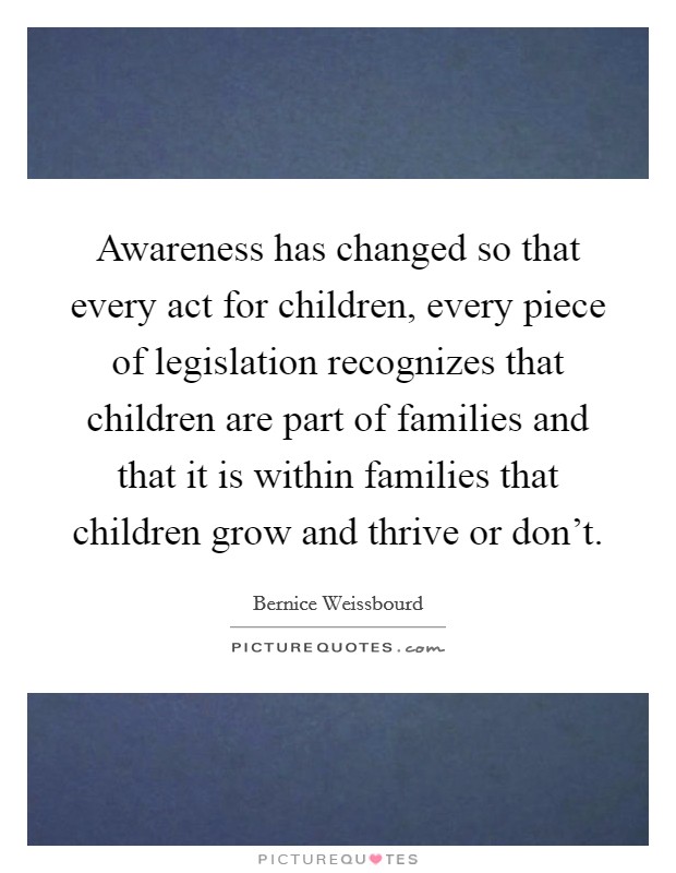 Awareness has changed so that every act for children, every piece of legislation recognizes that children are part of families and that it is within families that children grow and thrive or don't. Picture Quote #1