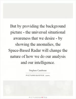 But by providing the background picture - the universal situational awareness that we desire - by showing the anomalies, the Space-Based Radar will change the nature of how we do our analysis and our intelligence Picture Quote #1