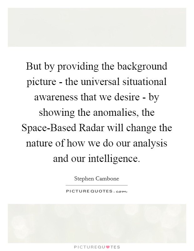 But by providing the background picture - the universal situational awareness that we desire - by showing the anomalies, the Space-Based Radar will change the nature of how we do our analysis and our intelligence. Picture Quote #1